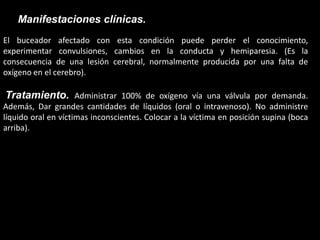 Manifestaciones clínicas.
El buceador afectado con esta condición puede perder el conocimiento,
experimentar convulsiones, cambios en la conducta y hemiparesia. (Es la
consecuencia de una lesión cerebral, normalmente producida por una falta de
oxígeno en el cerebro).
Tratamiento. Administrar 100% de oxígeno vía una válvula por demanda.
Además, Dar grandes cantidades de líquidos (oral o intravenoso). No administre
líquido oral en víctimas inconscientes. Colocar a la víctima en posición supina (boca
arriba).
 