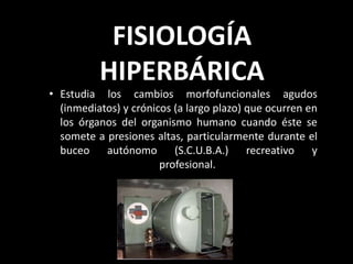 FISIOLOGÍA
HIPERBÁRICA
• Estudia los cambios morfofuncionales agudos
(inmediatos) y crónicos (a largo plazo) que ocurren en
los órganos del organismo humano cuando éste se
somete a presiones altas, particularmente durante el
buceo autónomo (S.C.U.B.A.) recreativo y
profesional.
 
