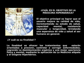 ¿CUÁL ES EL OBJETIVO DE LA
MÉDICINA HIPERBÁRICA?
El objetivo principal es lograr que el
usuario mejore su calidad de vida,
incrementando su estado de salud,
capacidad mental, resistencia
muscular y longevidad, brindando
una esperanza de vida y salud al ser
humano en general.
¿Y cuál es su finalidad ?
La finalidad es ofrecer los tratamientos que estarán
orientados a prevenir, controlar o corregir enfermedades.
Logrando La desintoxicación orgánica y una mejor apariencia
física y mental, mediante la aplicación de La Medicina alópata
y el Oxigeno Hiperbárico.
 
