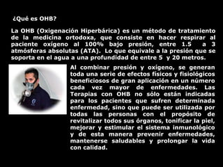 ¿Qué es OHB?
La OHB (Oxigenación Hiperbárica) es un método de tratamiento
de la medicina ortodoxa, que consiste en hacer respirar al
paciente oxígeno al 100% bajo presión, entre 1.5 a 3
atmósferas absolutas (ATA). Lo que equivale a la presión que se
soporta en el agua a una profundidad de entre 5 y 20 metros.
Al combinar presión y oxígeno, se generan
toda una serie de efectos físicos y fisiológicos
beneficiosos de gran aplicación en un número
cada vez mayor de enfermedades. Las
Terapias con OHB no sólo están indicadas
para los pacientes que sufren determinada
enfermedad, sino que puede ser utilizada por
todas las personas con el propósito de
revitalizar todos sus órganos, tonificar la piel,
mejorar y estimular el sistema inmunológico
y de esta manera prevenir enfermedades,
mantenerse saludables y prolongar la vida
con calidad.
 