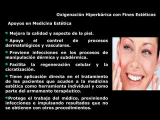 Oxigenación Hiperbárica con Fines Estéticos
Apoyos en Medicina Estética
Mejora la calidad y aspecto de la piel.
Apoya el control de procesos
dermatológicos y vasculares.
Previene infecciones en los procesos de
manipulación dérmica y subdérmica.
Facilita la regeneración celular y la
cicratización.
Tiene aplicación directa en el tratamiento
de los pacientes que acuden a la medicina
estética como herramienta individual y como
parte del armamento terapéutico.
Protege el trabajo del médico, previniendo
infecciones e impulsando resultados que no
se obtienen con otros procedimientos.
 