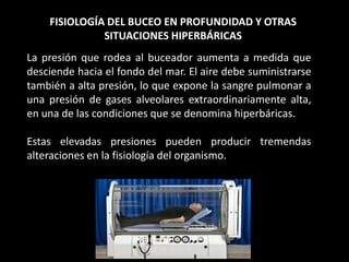 FISIOLOGÍA DEL BUCEO EN PROFUNDIDAD Y OTRAS
SITUACIONES HIPERBÁRICAS
La presión que rodea al buceador aumenta a medida que
desciende hacia el fondo del mar. El aire debe suministrarse
también a alta presión, lo que expone la sangre pulmonar a
una presión de gases alveolares extraordinariamente alta,
en una de las condiciones que se denomina hiperbáricas.
Estas elevadas presiones pueden producir tremendas
alteraciones en la fisiología del organismo.
 
