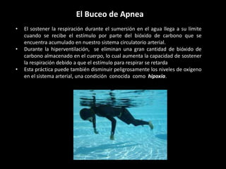 El Buceo de Apnea
• El sostener la respiración durante el sumersión en el agua llega a su límite
cuando se recibe el estímulo por parte del bióxido de carbono que se
encuentra acumulado en nuestro sistema circulatorio arterial.
• Durante la hiperventilación, se eliminan una gran cantidad de bióxido de
carbono almacenado en el cuerpo, lo cual aumenta la capacidad de sostener
la respiración debido a que el estímulo para respirar se retarda
• Esta práctica puede también disminuir peligrosamente los niveles de oxígeno
en el sistema arterial, una condición conocida como hipoxia.
 