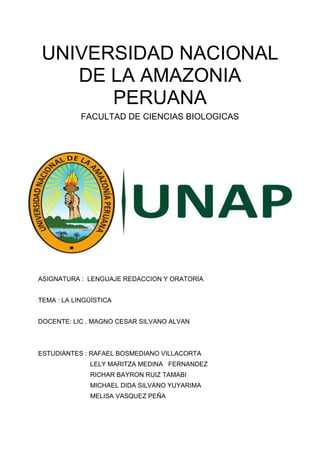 UNIVERSIDAD NACIONAL
DE LA AMAZONIA
PERUANA
FACULTAD DE CIENCIAS BIOLOGICAS
ASIGNATURA : LENGUAJE REDACCION Y ORATORIA
TEMA : LA LINGÜÍSTICA
DOCENTE: LIC . MAGNO CESAR SILVANO ALVAN
ESTUDIANTES : RAFAEL BOSMEDIANO VILLACORTA
LELY MARITZA MEDINA FERNANDEZ
RICHAR BAYRON RUIZ TAMABI
MICHAEL DIDA SILVANO YUYARIMA
MELISA VASQUEZ PEÑA
 
