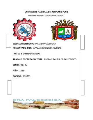 UNIVERSIDAD NACIONAL DEL ALTIPLANO PUNO
FACULTAD: INGENERIA GEOLOGICA Y METALURGICA
ESCUELA PROFESIONAL: INGENERIA GEOLOGICA
PRESENTADO POR: APAZA ERQUINIGO JUVENAL
ING: LUIS ORTIZ GALLEGOS
TRABAJO ENCARGADO TEMA: FLORA Y FAUNA DE PALEOZOICO
SEMESTRE: IV
AÑO: 2019
CODIGO: 174753
 