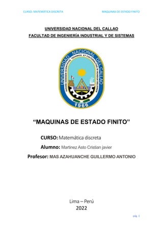 CURSO: MATEMÀTICA DISCRETA MAQUINAS DE ESTADO FINITO
pág. 1
UNIVERSIDAD NACIONAL DEL CALLAO
FACULTAD DE INGENIERÍA INDUSTRIAL Y DE SISTEMAS
“MAQUINAS DE ESTADO FINITO”
CURSO:Matemática discreta
Alumno: Martinez Asto Cristian javier
Profesor: MAS AZAHUANCHE GUILLERMO ANTONIO
Lima – Perú
2022
 