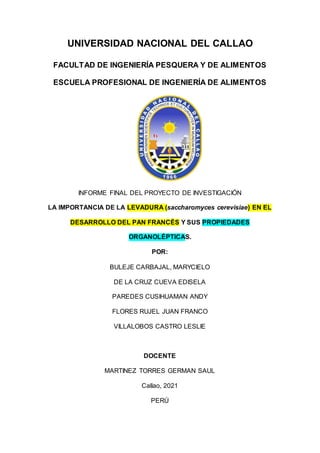 UNIVERSIDAD NACIONAL DEL CALLAO
FACULTAD DE INGENIERÍA PESQUERA Y DE ALIMENTOS
ESCUELA PROFESIONAL DE INGENIERÍA DE ALIMENTOS
INFORME FINAL DEL PROYECTO DE INVESTIGACIÓN
LA IMPORTANCIA DE LA LEVADURA (saccharomyces cerevisiae) EN EL
DESARROLLO DEL PAN FRANCÉS Y SUS PROPIEDADES
ORGANOLÉPTICAS.
POR:
BULEJE CARBAJAL, MARYCIELO
DE LA CRUZ CUEVA EDISELA
PAREDES CUSIHUAMAN ANDY
FLORES RUJEL JUAN FRANCO
VILLALOBOS CASTRO LESLIE
DOCENTE
MARTINEZ TORRES GERMAN SAUL
Callao, 2021
PERÚ
 