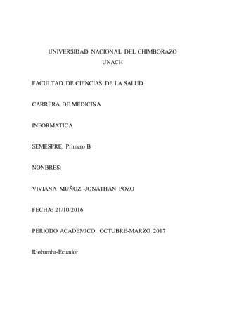 UNIVERSIDAD NACIONAL DEL CHIMBORAZO
UNACH
FACULTAD DE CIENCIAS DE LA SALUD
CARRERA DE MEDICINA
INFORMATICA
SEMESPRE: Primero B
NONBRES:
VIVIANA MUÑOZ -JONATHAN POZO
FECHA: 21/10/2016
PERIODO ACADEMICO: OCTUBRE-MARZO 2017
Riobamba-Ecuador
 