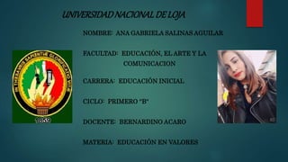 UNIVERSIDADNACIONALDELOJA
NOMBRE: ANA GABRIELA SALINAS AGUILAR
FACULTAD: EDUCACIÓN, EL ARTE Y LA
COMUNICACION
CARRERA: EDUCACIÓN INICIAL
CICLO: PRIMERO ''B''
DOCENTE: BERNARDINO ACARO
MATERIA: EDUCACIÓN EN VALORES
 