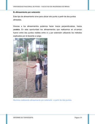 UNIVERSIDAD NACIONAL DE PIURA – FACULTAD DE INGENIERIA DE MINAS
INFORME DE TOPOGRAFIA Página 10
B.-Alineamiento por extensión
Este tipo de alineamiento sirve para ubicar otro punto a partir de dos puntos
alineados.
Gracias a los alineamientos podemos hacer trazos perpendiculares, trazos
paralelos, En esta oportunidad los alineamientos que realizamos en el campo
fueron entre dos puntos visibles entre sí y por extensión utilizando los métodos
explicados por el docente a cargo.
Alumnos realizando alineamiento por extensión a partir de dos puntos.
 