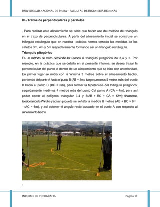 UNIVERSIDAD NACIONAL DE PIURA – FACULTAD DE INGENIERIA DE MINAS
INFORME DE TOPOGRAFIA Página 11
III.- Trazos de perpendiculares y paralelos
. Para realizar este alineamiento se tiene que hacer uso del método del triángulo
en el trazo de perpendiculares. A partir del alineamiento inicial se construye un
triángulo rectángulo que en nuestra práctica hemos tomado las medidas de los
catetos 3m, 4m y 5m respectivamente formando así un triángulo rectángulo.
Triangulo pitagórico
Es un método de trazo perpendicular usando el triángulo pitagórico de 3,4 y 5. Por
ejemplo, en la práctica que se detalla en el presente informe, se desea trazar la
perpendicular del punto A dentro de un alineamiento que se hizo con anterioridad.
En primer lugar se midió con la Wincha 3 metros sobre el alineamiento hecho,
partiendo del punto A hacia el punto B (AB = 3m), luego sumamos 5 metros más del punto
B hacia el punto C (BC = 5m), para formar la hipotenusa del triángulo pitagórico,
seguidamente medimos 4 metros más del punto Cal punto A (CA = 4m), para así
poder cerrar el polígono triangular 3,4 y 5(AB + BC + CA = 12m); finalmente,
tensionamos laWincha ycon un piquete se señaló la medida 8 metros (AB + BC = 8m
→AC = 4m), y así obtener el ángulo recto buscado en el punto A con respecto al
alineamiento hecho.
.
 