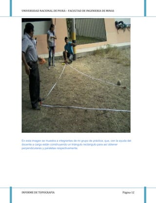 UNIVERSIDAD NACIONAL DE PIURA – FACULTAD DE INGENIERIA DE MINAS
INFORME DE TOPOGRAFIA Página 12
En esta imagen se muestra a integrantes de mi grupo de práctica, que, con la ayuda del
docente a cargo están construyendo un triángulo rectángulo para así obtener
perpendiculares y paralelas respectivamente.
 