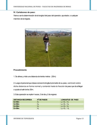 UNIVERSIDAD NACIONAL DE PIURA – FACULTAD DE INGENIERIA DE MINAS
INFORME DE TOPOGRAFIA Página 13
IV. Cartaboneo de paso:
Vienea ser la determinación de la longitud delpaso deloperador, apuntador, o cualquier
miembro de la brigada.
Procedimiento
1. Se alinea ymide una distancia de treinta metros (30m)
2. Luego elpersonal que desea conocer la longitud promediode su paso, caminará sobre
dicha distancia en forma normal y contando hasta la fracción depaso que da al llegar
o quizásal salirde los 30m.
3. Estaoperación se repite 4 veces, 2 de ida y2de regreso
DISTANCIARECORRIDA N0
DEPASOS LONGUITUD DE PASO
D1=30m X1 L1=D1 / X1
D1=30m X2 L2=D1 / X2
D1=30m X3 L3=D1 / X3
D1=30m X4 L4=D1 / X4
 