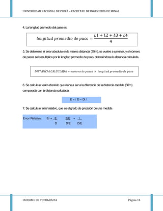 UNIVERSIDAD NACIONAL DE PIURA – FACULTAD DE INGENIERIA DE MINAS
INFORME DE TOPOGRAFIA Página 14
4. La longitud promedio del paso es:
5. Se determina elerrorabsoluto en lamisma distancia (30m), se vuelve a caminar, yelnúmero
de pasosse lo multiplica por la longitud promedio depaso, obteniéndose la distancia calculada.
6. Se calcula el valorabsoluto que viene a sera la diferencia de la distancia medida (30m)
comparada con la distancia calculada.
7. Se calcula elerrorrelativo, que eselgrado de precisión de una medida
 