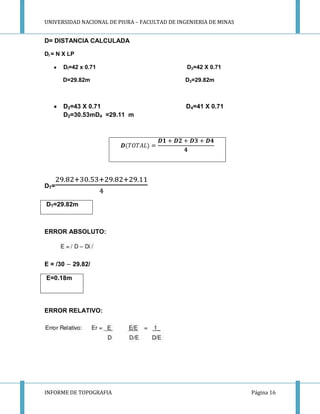 UNIVERSIDAD NACIONAL DE PIURA – FACULTAD DE INGENIERIA DE MINAS
INFORME DE TOPOGRAFIA Página 16
D= DISTANCIA CALCULADA
DI = N X LP
DI=42 x 0.71 D3=42 X 0.71
D=29.82m D3=29.82m
D2=43 X 0.71 D4=41 X 0.71
D2=30.53mD4 =29.11 m
DT=
DT=29.82m
ERROR ABSOLUTO:
E = /30 29.82/
E=0.18m
ERROR RELATIVO:
 