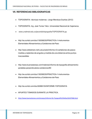 UNIVERSIDAD NACIONAL DE PIURA – FACULTAD DE INGENIERIA DE MINAS
INFORME DE TOPOGRAFIA Página 18
VII. REFERENCIAS BIBLIOGRAFICAS
TOPOGRAFIA –técnicas modernas –Jorge Mendoza Dueñas (2012)
TOPOGRAFÍA. Ing. José Torres Tafur. Universidad Nacional de Cajamarca.
www.unalmed.edu.co/jecordob/topografia/TOPOGRAFIA.pp
http://es.scribd.com/doc/136398230/PRACTICA-1-Instrumentos-
Elementales-Alineamientos-y-Cartaboneo-de-Paso
http://www.slideshare.net/LuisLanado/informe-n3-cartaboneo-de-pasos-
medida-y-replanteo-de-angulos-y-medida-de-una-distancia-entre-puntos-
inaccsesibles
http://www.buenastareas.com/materias/informe-de-topografia-alineamiento-
paralelas-perpendiculares-cartaboneo/80
http://es.scribd.com/doc/136398230/PRACTICA-1-Instrumentos-
Elementales-Alineamientos-y-Cartaboneo-de-Paso
http://es.scribd.com/doc/92886155/INFORME-TOPOGRAFIA
APUNTES TOMADOS DURANTE LA PRÁCTICA.
http://www.buenastareas.com/ensayos/Informe-De-Topograf%C3%ADa/26337968.html
 