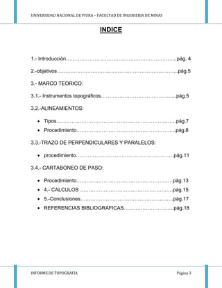 UNIVERSIDAD NACIONAL DE PIURA – FACULTAD DE INGENIERIA DE MINAS
INFORME DE TOPOGRAFIA Página 3
INDICE
1.- Introducción………………………………………………………...pág. 4
2.-objetivos……………………………………………………………...pág.5
3.- MARCO TEORICO:
3.1.- Instrumentos topográficos……………………………………...pág.5
3.2.-ALINEAMIENTOS:
Tipos………….………………………………………………….pág.7
Procedimiento…………………………………………………..pág.8
3.3.-TRAZO DE PERPENDICULARES Y PARALELOS:
procedimiento………………………………………………….pág.11
3.4.- CARTABONEO DE PASO:
Procedimiento…………………………………………………pág.13
4.- CALCULOS ……………………………………………….pág.15
5.-Conclusiones……………………………………………….pág.17
REFERENCIAS BIBLIOGRAFICAS………………………...pág.18
 