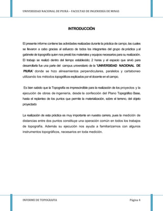 UNIVERSIDAD NACIONAL DE PIURA – FACULTAD DE INGENIERIA DE MINAS
INFORME DE TOPOGRAFIA Página 4
INTRODUCCIÓN
El presente informe contiene las actividades realizadas durante la práctica de campo, las cuales
se llevaron a cabo gracias al esfuerzo de todos los integrantes del grupo de práctica yal
gabinete de topografía quien nosprestó los materiales yequipos necesarios para su realización.
El trabajo se realizó dentro del tiempo establecido; 2 horas y el espacio que sirvió para
desarrollarla fue una parte del campus universitario de la “UNIVERSIDAD NACIONAL DE
PIURA” donde se hizo alineamientos perpendiculares, paralelos y cartaboneo
utilizando los métodos topográficosexplicadospor eldocenteen elcampo.
Es bien sabido que la Topografía es imprescindible para la realización de los proyectos y la
ejecución de obras de ingeniería, desde la confección del Plano Topográfico Base,
hasta el replanteo de los puntos que permite la materialización, sobre el terreno, del objeto
proyectado
La realización de esta práctica es muy importante en nuestra carrera, pues la medición de
distancias entre dos puntos constituye una operación común en todos los trabajos
de topografía. Además su ejecución nos ayuda a familiarizarnos con algunos
instrumentos topográficos, necesarios en toda medición.
 