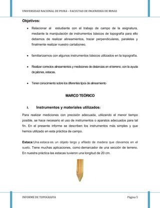 UNIVERSIDAD NACIONAL DE PIURA – FACULTAD DE INGENIERIA DE MINAS
INFORME DE TOPOGRAFIA Página 5
Objetivos:
Relacionar al estudiante con el trabajo de campo de la asignatura,
mediante la manipulación de instrumentos básicos de topografía para ello
debemos de realizar alineamientos, trazar perpendiculares, paralelas y
finalmente realizar nuestro cartaboneo.
familiarizarnos con algunos instrumentos básicos utilizados en la topografía.
Realizar correctos alineamientos y mediciones de distancias en el terreno, con la ayuda
de jalones, estacas.
Tenerconocimiento sobre losdiferentestipos de alineamiento
MARCO TEÓRICO
I. Instrumentos y materiales utilizados:
Para realizar mediciones con precisión adecuada, utilizando el menor tiempo
posible, se hace necesario el uso de instrumentos o aparatos adecuados para tal
fin. En el presente informe se describen los instrumentos más simples y que
hemos utilizado en esta práctica de campo.
Estaca:Una estaca es un objeto largo y afilado de madera que clavamos en el
suelo. Tiene muchas aplicaciones, como demarcador de una sección de terreno.
En nuestra práctica las estacas tuvieron una longitud de 20 cm.
 