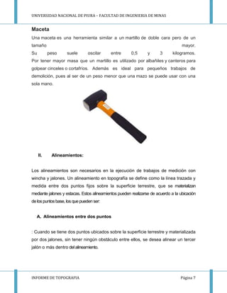 UNIVERSIDAD NACIONAL DE PIURA – FACULTAD DE INGENIERIA DE MINAS
INFORME DE TOPOGRAFIA Página 7
Maceta
Una maceta es una herramienta similar a un martillo de doble cara pero de un
tamaño mayor.
Su peso suele oscilar entre 0,5 y 3 kilogramos.
Por tener mayor masa que un martillo es utilizado por albañiles y canteros para
golpear cinceles o cortafríos. Además es ideal para pequeños trabajos de
demolición, pues al ser de un peso menor que una mazo se puede usar con una
sola mano.
II. Alineamientos:
Los alineamientos son necesarios en la ejecución de trabajos de medición con
wincha y jalones. Un alineamiento en topografía se define como la línea trazada y
medida entre dos puntos fijos sobre la superficie terrestre, que se materializan
mediante jalones y estacas. Estos alineamientos pueden realizarse de acuerdo a la ubicación
de lospuntosbase, los que pueden ser:
A. Alineamientos entre dos puntos
: Cuando se tiene dos puntos ubicados sobre la superficie terrestre y materializada
por dos jalones, sin tener ningún obstáculo entre ellos, se desea alinear un tercer
jalón o más dentro del alineamiento.
 