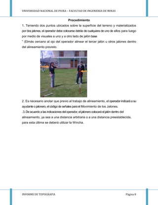 UNIVERSIDAD NACIONAL DE PIURA – FACULTAD DE INGENIERIA DE MINAS
INFORME DE TOPOGRAFIA Página 8
Procedimiento
1. Teniendo dos puntos ubicados sobre la superficie del terreno y materializados
por dos jalones, el operador debe colocarse detrás de cualquiera de uno de ellos para luego
por medio de visuales a uno y a otro lado de jalón base
” (Elmás cercano al ojo del operador alinear el tercer jalón u otros jalones dentro
del alineamiento previsto.
2. Es necesario anotar que previo al trabajo de alineamiento, el operador indicará a su
ayudanteo jalonero, elcódigo de señalesparael Movimiento de los Jalones.
.3. Deacuerdo a las indicacionesdeloperador, el jalonero colocará eljalón dentro del
alineamiento, ya sea a una distancia arbitraria o a una distancia preestablecida,
para esta última se deberá utilizar la Wincha.
 