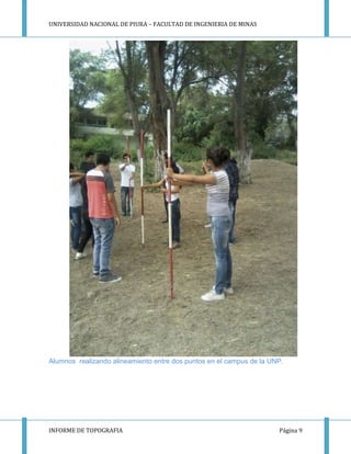UNIVERSIDAD NACIONAL DE PIURA – FACULTAD DE INGENIERIA DE MINAS
INFORME DE TOPOGRAFIA Página 9
Alumnos realizando alineamiento entre dos puntos en el campus de la UNP.
 