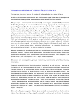 UNIVERSIDAD NACIONAL DE SAN AGUSTÍN - GARAYCOCHEA
Por desgracia, este centro superior de estudios de la Blanca Ciudad tiene ídolos de barro.

Walter Garaycocheapodrá tener méritos, pero como humano que es, tiene defectos, y ninguno de
sus aduladores homenajeadores tiene la entereza moral de mencionar esos defectos.

Este personaje, a comienzos de la década de los '70, se desempeñó como Jefe del Departamento
de Filosofía y Psicología de esa universidad. Tenía a su cargo la propuesta de profesores jóvenes
para el Programa de Estudios Generales. Formalmente era la comisión presidida por él la que
proponía, pero en los hechos, él solo decidía: su voluntad era ley. Para él, más valían las relaciones
amicales que los méritos del postulante. Pobre de aquél profesor que no le cayera bien: de nada le
valía su curriculum ni sus méritos académicos. Prefería este jefe, proponer para la plaza, a
postulantes con menor nivel, con menos experiencia, o sin título en la especialidad. Esta actitud
discriminatoria, la ejerció este personaje como si el Departamento de Filosofía fuera su chacra. No
había una instancia superior dónde quejarse, porque la institución hacía espíritu de cuerpo con
este señor, y un aspirante a ser contratado como docente, no era nada ni nadie en la institución
como para formular una queja y ser atendido. Era una situación anómica, en la que la suerte y la
carrera de un profesor estaba sujeta a la voluntad todopoderosa y las inapelables decisiones de
este personaje. La meritocracia y los valores, estaban por los suelos.

A esto se agrega el trato de este Garaycochea: para aquél profesor que no le caía bien, su trato era
despótico, altanero y grosero. En el Departamento, sentado a su escritorio, estaba viendo unos
papeles en su despacho, con la puerta abierta. Se asomaba un profesor con la pregunta: "¿Se
puede, doctor?", a lo cual respondía: "no", y seguía viendo sus papeles.

Este señor, con ese despotismo, produjo frustraciones, resentimientos y heridas profundas,
imborrables.

Quienes lo homenajean como "filósofo arequipeño", debieran de ser más honestos, y averiguar la
faceta negra de la trayectoria de este personaje. La reflexión filosófica purifuca la vida espiritual
contra el imperio de las pasiones bajas, porque nos hace penetrar en la esencia de la naturaleza
humana más allá del color de la piel o las viscicitudes de la fortuna. La reflexión filosófica nos
permite advertir nuestra precariedad ante la misteriosa inexorabilidad de la finitud; nos permite
advertir nuestra insignificancia en la inmensidad del tiempo y del espacio.Se supone que un
filósofo, por penetrar en lo profundo del "alma" humana, debe de tener una honda sensibilidad
humana y ser comprensivo. Todo esto se opone a lo que es discriminación. Yo no sé qué le ven de
"filósofo" a este personaje. No puedo concebir que un auténtico filósofo, que profundiza en los
arcanos de la grandeza y la miseria humanas, que profundiza en la posición de la existencia
humana en la infinitud del Cosmos, sea personalista, cerradamente autoritario, discriminador,
injusto y mezquino.

Sobre este señor, siempre pesará el dolor ajeno sembrado por su autoritarismo discriminador e
injusto. Hay un juez supremo al que no podemos engañar: nuestra propia conciencia. No lo culpo,
 