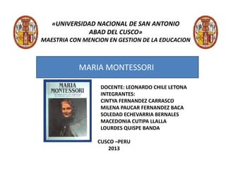 «UNIVERSIDAD NACIONAL DE SAN ANTONIO
ABAD DEL CUSCO»
MAESTRIA CON MENCION EN GESTION DE LA EDUCACION
DOCENTE: LEONARDO CHILE LETONA
INTEGRANTES:
CINTYA FERNANDEZ CARRASCO
MILENA PAUCAR FERNANDEZ BACA
SOLEDAD ECHEVARRIA BERNALES
MACEDONIA CUTIPA LLALLA
LOURDES QUISPE BANDA
CUSCO –PERU
2013
MARIA MONTESSORI
 