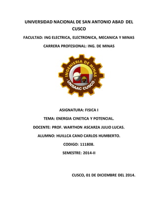 UNIVERSIDAD NACIONAL DE SAN ANTONIO ABAD DEL
CUSCO
FACULTAD: ING ELECTRICA, ELECTRONICA, MECANICA Y MINAS
CARRERA PROFESIONAL: ING. DE MINAS
ASIGNATURA: FISICA I
TEMA: ENERGIA CINETICA Y POTENCIAL.
DOCENTE: PROF. WARTHON ASCARZA JULIO LUCAS.
ALUMNO: HUILLCA CANO CARLOS HUMBERTO.
CODIGO: 111808.
SEMESTRE: 2014-II
CUSCO, 01 DE DICIEMBRE DEL 2014.
 