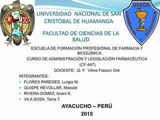 UNIVERSIDAD NACIONAL DE SAN
CRISTÓBAL DE HUAMANGA
ESCUELA DE FORMACIÓN PROFESIONAL DE FARMACIA Y
BIOQUÍMICA
CURSO DE ADMINISTRACIÓN Y LEGISLACIÓN FARMACÉUTICA
(CF-447)
DOCENTE: Q. F. Vilma Falconí Oré
INTEGRANTES:
 FLORES PAREDES, Lurgia M.
 QUISPE REVOLLAR, Massiel
 RIVERA GÓMEZ, Anani K.
 VILA SOSA, Tania T.
AYACUCHO – PERÚ
2015
FACULTAD DE CIENCIAS DE LA
SALUD
 