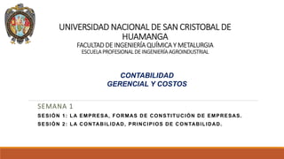 UNIVERSIDAD NACIONAL DE SAN CRISTOBAL DE
HUAMANGA
FACULTAD DE INGENIERÍA QUÍMICA Y METALURGIA
ESCUELAPROFESIONAL DE INGENIERÍAAGROINDUSTRIAL
SEMANA 1
SESIÓN 1: LA EMPRESA, FORMAS DE CONSTITUCIÓN DE EMPRESAS.
SESIÓN 2: LA CONTABILIDAD, PRINCIPIOS DE CONTABILIDAD.
CONTABILIDAD
GERENCIAL Y COSTOS
 