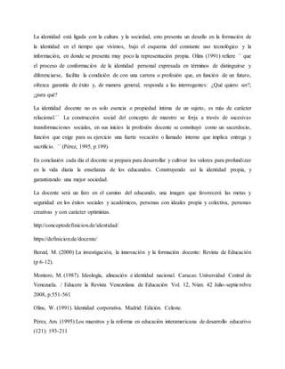 La identidad está ligada con la cultura y la sociedad, esto presenta un desafío en la formación de
la identidad en el tiempo que vivimos, bajo el esquema del constante uso tecnológico y la
información, en donde se presenta muy poco la representación propia. Olins (1991) refiere ´´ que
el proceso de conformación de la identidad personal expresada en términos de distinguirse y
diferenciarse, facilita la condición de con una carrera o profesión que, en función de un futuro,
ofrezca garantía de éxito y, de manera general, responda a las interrogantes: ¿Qué quiero ser?,
¿para qué?
La identidad docente no es solo esencia o propiedad íntima de un sujeto, es más de carácter
relacional.´´ La construcción social del concepto de maestro se forja a través de sucesivas
transformaciones sociales, en sus inicios la profesión docente se constituyó como un sacerdocio,
función que exige para su ejercicio una fuerte vocación o llamado interno que implica entrega y
sacrificio. `` (Pérez, 1995, p.199).
En conclusión cada día el docente se prepara para desarrollar y cultivar los valores para profundizar
en la vida diaria la enseñanza de los educandos. Construyendo así la identidad propia, y
garantizando una mejor sociedad.
La docente será un faro en el camino del educando, una imagen que favorecerá las metas y
seguridad en los éxitos sociales y académicos, personas con ideales propia y colectiva, personas
creativas y con carácter optimistas.
http://conceptodefinicion.de/identidad/
https://definicion.de/docente/
Berzal, M. (2000) La investigación, la innovación y la formación docente: Revista de Educación
(p 6-12).
Montero, M. (1987). Ideología, alineación e identidad nacional. Caracas: Universidad Central de
Venezuela. / Educere la Revista Venezolana de Educación Vol. 12, Núm. 42 Julio-septiembre
2008, p.551-561
Olins, W. (1991). Identidad corporativa. Madrid: Edición. Celeste.
Pérez, Am. (1995) Los maestros y la reforma en educación interamericana de desarrollo educativo
(121): 193-211
 