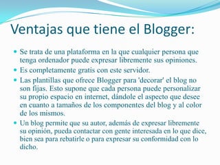 Ventajas que tiene el Blogger:Se trata de una plataforma en la que cualquier persona que tenga ordenador puede expresar libremente sus opiniones. Es completamente gratis con este servidor.Las plantillas que ofrece Blogger para 'decorar' el blog no son fijas. Esto supone que cada persona puede personalizar su propio espacio en internet, dándole el aspecto que desee en cuanto a tamaños de los componentes del blog y al color de los mismos.Un blog permite que su autor, además de expresar libremente su opinión, pueda contactar con gente interesada en lo que dice, bien sea para rebatirle o para expresar su conformidad con lo dicho.