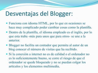 Desventajas del Blogger:Funciona con idioma HTML, por lo que en ocasiones se hace muy complicado poder cambiar cosas como la plantilla. Dentro de la plantilla, el idioma empleado es el inglés, por lo que esta traba -más para unos que para otros- se une a la anterior.Blogger no facilita un contador que permita al autor de un blog conocer el número de visitas que ha recibido.Si la conexión a internet no es de calidad o el ordenador no es lo suficientemente bueno, se corre el riesgo de que el ordenador se quede bloqueado y no se puedan colgar los artículos y los elementos multimedia.