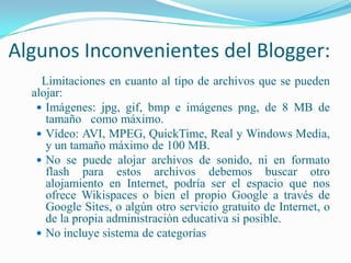 Algunos Inconvenientes del Blogger:Limitaciones en cuanto al tipo de archivos que se pueden alojar: Imágenes: jpg, gif, bmp e imágenes png, de 8 MB de tamaño   como máximo. Vídeo: AVI, MPEG, QuickTime, Real y Windows Media, y un tamaño máximo de 100 MB. No se puede alojar archivos de sonido, ni en formato flash para estos archivos debemos buscar otro alojamiento en Internet, podría ser el espacio que nos ofrece Wikispaces o bien el propio Google a través de Google Sites, o algún otro servicio gratuito de Internet, o de la propia administración educativa si posible. No incluye sistema de categorías