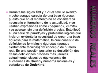 Durante los siglos XVI y XVII el cálculo avanzó mucho aunque carecía de una base rigurosa, puesto que en el momento no se consideraba necesario el formalismo de la actualidad, y se usaban expresiones como «pequeño», «límite», «se acerca» sin una definición precisa. Esto llevó a una serie de paradojas y problemas lógicos que hicieron evidente la necesidad de crear una base rigurosa para la matemática, la cual consistió de definiciones formales y rigurosas (aunque ciertamente técnicas) del concepto de número real. En una sección posterior se describirán dos de las definiciones precisas más usuales actualmente: clases de equivalencia de sucesiones de Cauchy números racionales y cortaduras de Dedekind.NÚMEROS  REALES