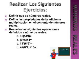 Realizar Los Siguientes Ejercicios:Definir que es números reales.Define las propiedades de la adición y multiplicación en el conjunto de números reales.Resuelva las siguientes operaciones definidos a números reales:               a. 8+(5+9)=               b. (9+6)+4=               c. 13*(6*9)=               d. 4+(8*2)+10=NÚMEROS  REALES
