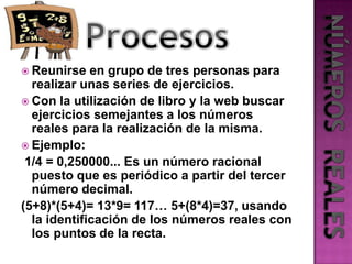 ProcesosReunirse en grupo de tres personas para realizar unas series de ejercicios.Con la utilización de libro y la web buscar ejercicios semejantes a los números reales para la realización de la misma.Ejemplo:1/4 = 0,250000... Es un número racional puesto que es periódico a partir del tercer número decimal.(5+8)*(5+4)= 13*9= 117… 5+(8*4)=37, usando la identificación de los números reales con los puntos de la recta.NÚMEROS  REALES