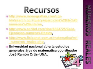 Recursoshttp://www.monografias.com/cgi-bin/search.cgi?query=ejercicios%20de%20numeros%20enteros.http://www.scribd.com/doc/6553725/Guia-Ejercicios-numeros-Reales.http://www.fisicanet.com.ar/matematica/m1_numeros_reales.php.Universidad nacional abierta estudios generales área de matemática coordinador José Ramón Ortiz- UNA.NÚMEROS  REALES