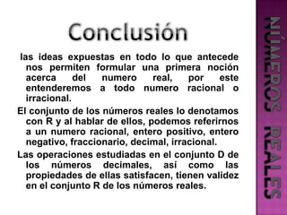 Conclusiónlas ideas expuestas en todo lo que antecede nos permiten formular una primera noción acerca del numero real, por este entenderemos a todo numero racional o irracional.El conjunto de los números reales lo denotamos con R y al hablar de ellos, podemos referirnos a un numero racional, entero positivo, entero negativo, fraccionario, decimal, irracional.Las operaciones estudiadas en el conjunto D de los números decimales, así como las propiedades de ellas satisfacen, tienen validez en el conjunto R de los números reales.NÚMEROS  REALES