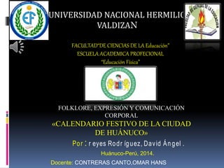 UNIVERSIDAD NACIONAL HERMILIO 
VALDIZAN 
FACULTAD“DE CIENCIAS DE LA Educación” 
ESCUELA ACADEMICA PROFECIONAL 
“Educación Física” 
FOLKLORE, EXPRESIÓN Y COMUNICACIÓN 
CORPORAL 
«CALENDARIO FESTIVO DE LA CIUDAD 
DE HUÁNUCO» 
Po r : r eyes Ro d r íg uez, Dav id Án g el . 
Huánuco-Perú, 2014. 
Docente: CONTRERAS CANTO,OMAR HANS 
 