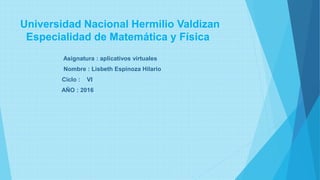 Universidad Nacional Hermilio Valdizan
Especialidad de Matemática y Física
Asignatura : aplicativos virtuales
Nombre : Lisbeth Espinoza Hilario
Ciclo : VI
AÑO : 2016
 