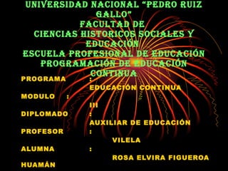 UNIVERSIDAD NACIONAL “PEDRO RUIZ GALLO” FACULTAD DE  CIENCIAS HISTORICOS SOCIALES Y EDUCACIÓN  ESCUELA PROFESIONAL DE EDUCACIÓN PROGRAMACIÓN DE EDUCACIÓN CONTINUA PROGRAMA  : EDUCACIÓN CONTINUA  MODULO : III DIPLOMADO : AUXILIAR DE EDUCACIÓN PROFESOR : VILELA ALUMNA : ROSA ELVIRA FIGUEROA HUAMÁN 
