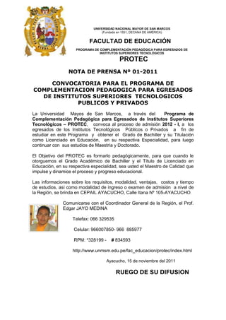 UNIVERSIDAD NACIONAL MAYOR DE SAN MARCOS
                                  (Fundada en 1551, DECANA DE AMÉRICA)


                           FACULTAD DE EDUCACIÓN
                    PROGRAMA DE COMPLEMENTACIÓN PEDAGÓGICA PARA EGRESADOS DE
                                INSTITUTOS SUPERIORES TECNOLÓGICOS

                                          PROTEC
                 NOTA DE PRENSA Nº 01-2011

    CONVOCATORIA PARA EL PROGRAMA DE
COMPLEMENTACION PEDAGOGICA PARA EGRESADOS
  DE INSTITUTOS SUPERIORES TECNOLOGICOS
            PUBLICOS Y PRIVADOS

La Universidad Mayos de San Marcos, a través del          Programa de
Complementación Pedagógica para Egresados de Institutos Superiores
Tecnológicos – PROTEC, convoca al proceso de admisión 2012 - I, a los
egresados de los Institutos Tecnológicos Públicos o Privados a fin de
estudiar en este Programa y obtener el Grado de Bachiller y su Titulación
como Licenciado en Educación, en su respectiva Especialidad, para luego
continuar con sus estudios de Maestría y Doctorado.

El Objetivo del PROTEC es formarlo pedagógicamente, para que cuando le
otorguemos el Grado Académico de Bachiller y el Título de Licenciado en
Educación, en su respectiva especialidad, sea usted el Maestro de Calidad que
impulse y dinamice el proceso y progreso educacional.

Las informaciones sobre los requisitos, modalidad, ventajas, costos y tiempo
de estudios, así como modalidad de ingreso o examen de admisión a nivel de
la Región, se brinda en CEPAIL AYACUCHO, Calle Itana Nº 105-AYACUCHO

              Comunicarse con el Coordinador General de la Región, el Prof.
              Edgar JAYO MEDINA

                   Telefax: 066 329535

                   Celular: 966007850- 966 885977

                   RPM: *328199 -     # 834593

                   http://www.unmsm.edu.pe/fac_educacion/protec/index.html

                                    Ayacucho, 15 de noviembre del 2011

                                         RUEGO DE SU DIFUSION
 