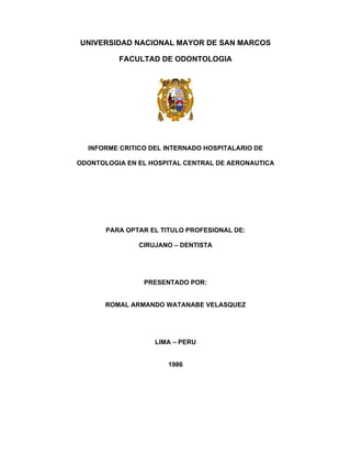 UNIVERSIDAD NACIONAL MAYOR DE SAN MARCOS
FACULTAD DE ODONTOLOGIA
INFORME CRITICO DEL INTERNADO HOSPITALARIO DE
ODONTOLOGIA EN EL HOSPITAL CENTRAL DE AERONAUTICA
PARA OPTAR EL TITULO PROFESIONAL DE:
CIRUJANO – DENTISTA
PRESENTADO POR:
ROMAL ARMANDO WATANABE VELASQUEZ
LIMA – PERU
1986
 