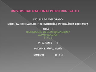 UNIVERSIDAD NACIONAL PEDRO RUIZ GALLO ESCUELA DE POST GRADO SEGUNDA ESPECIALIDAD EN TECNOLOGÍA E INFORMÁTICA EDUCATIVA TEMA	:  TECNOLOGÍA  DE LA INFORMACIÓN Y COMUNICACIÓN ( T.I.C ) INTEGRANTE	:   MEDINA ESPÍRITU, Martín SEMESTRE	:  2010 - I 
