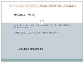 UNIVERSIDAD NACIONAL PEDRO RUIZ GALLO


  MAESTRIA - FACHSE



 LAS TIC EN EL        PROCESO   DE   ENSEÑANZA
 APRENDIZAJE

 ¿POR QUÈ LAS TIC EN EDUCACIÒN?




     SEGUNDO DIAZ TORRES
 
