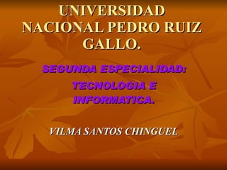 UNIVERSIDAD
NACIONAL PEDRO RUIZ
      GALLO.
  SEGUNDA ESPECIALIDAD:
      TECNOLOGIA E
      INFORMATICA.


   VILMA SANTOS CHINGUEL
 