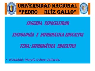 UNIVERSIDAD NACIONAL
       “PEDRO RUÍZ GALLO”

            SEGUNDA ESPECIALIDAD

   TECNOLOGÍA E INFORMÁTICA EDUCATIVA

        TEMA: INFORMÁTICA EDUCATIVA

• NOMBRE: Marylú Ochoa Gallardo.
 