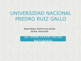 UNIVERSIDAD NACIONAL PREDRO RUIZ GALLO SEGUNDA ESPECIALIDAD SEDE HUACHO Lic. Sonia Elena YacchiMaturrano 